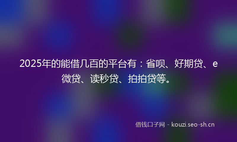 2025年的能借几百的平台有：省呗、好期贷、e微贷、读秒贷、拍拍贷等。