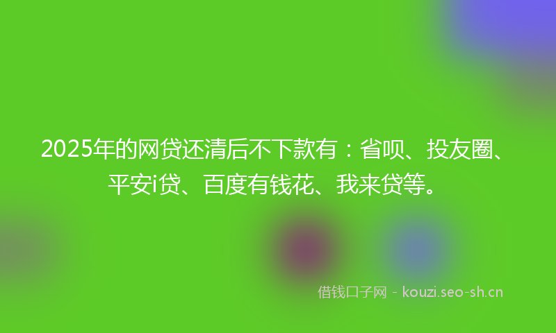 2025年的网贷还清后不下款有：省呗、投友圈、平安i贷、百度有钱花、我来贷等。