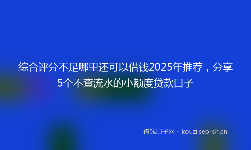 综合评分不足哪里还可以借钱2025年推荐，分享5个不查流水的小额度贷款口子