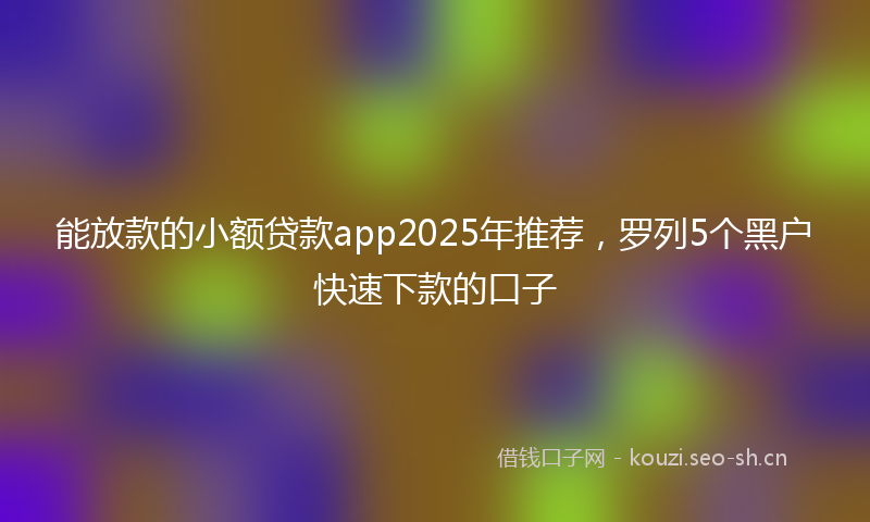 能放款的小额贷款app2025年推荐，罗列5个黑户快速下款的口子