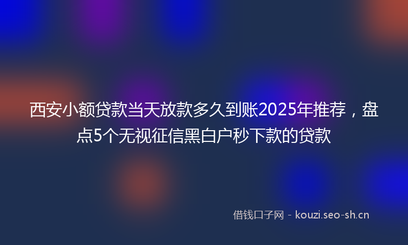西安小额贷款当天放款多久到账2025年推荐，盘点5个无视征信黑白户秒下款的贷款