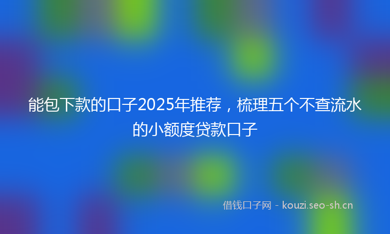 能包下款的口子2025年推荐，梳理五个不查流水的小额度贷款口子