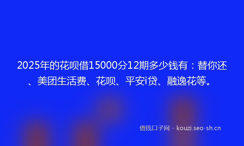 2025年的花呗借15000分12期多少钱有：替你还、美团生活费、花呗、平安i贷、融逸花等。