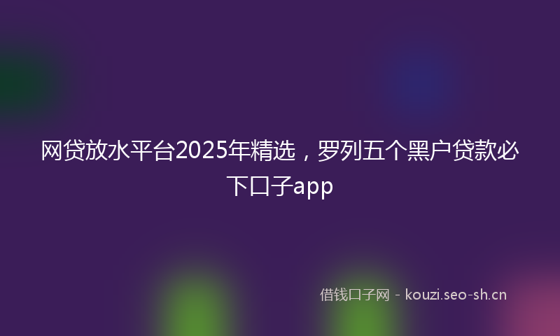 网贷放水平台2025年精选，罗列五个黑户贷款必下口子app