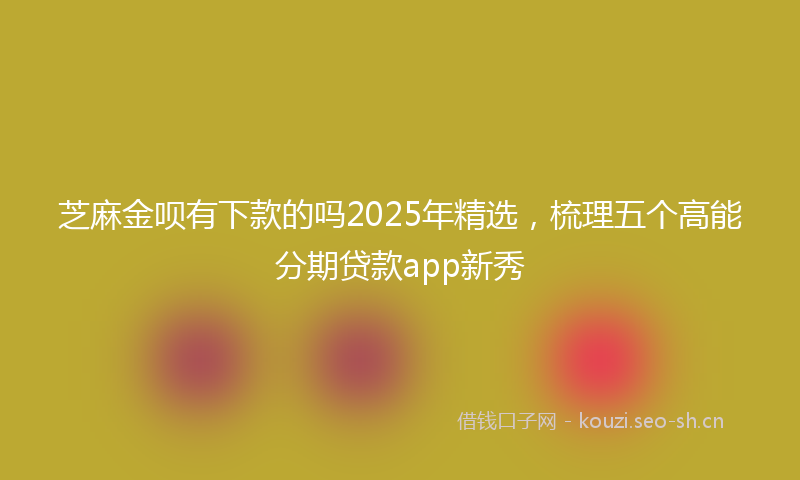 芝麻金呗有下款的吗2025年精选，梳理五个高能分期贷款app新秀