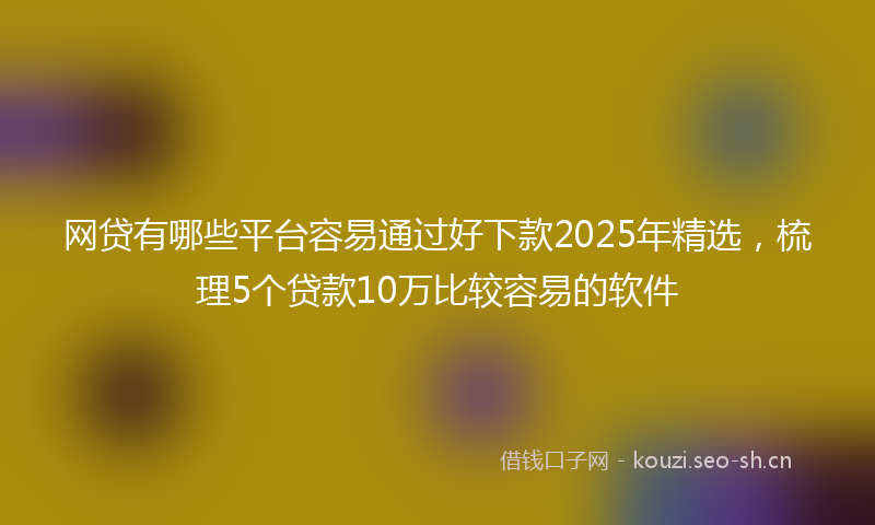 网贷有哪些平台容易通过好下款2025年精选，梳理5个贷款10万比较容易的软件