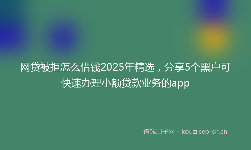 网贷被拒怎么借钱2025年精选，分享5个黑户可快速办理小额贷款业务的app