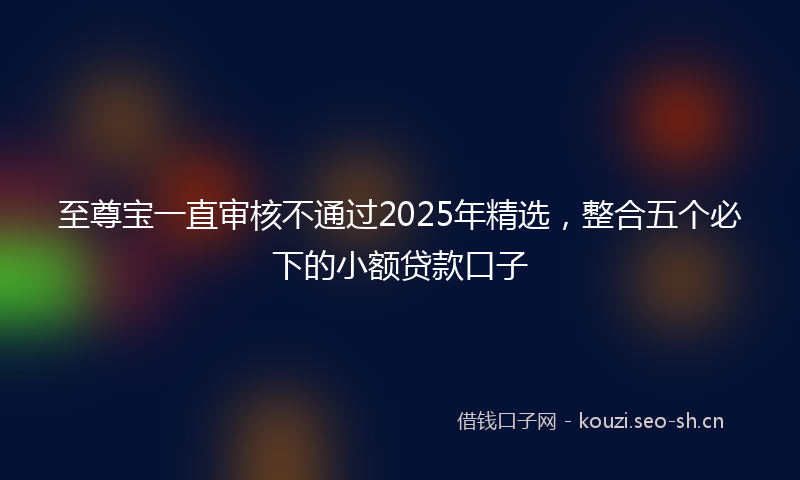 至尊宝一直审核不通过2025年精选，整合五个必下的小额贷款口子