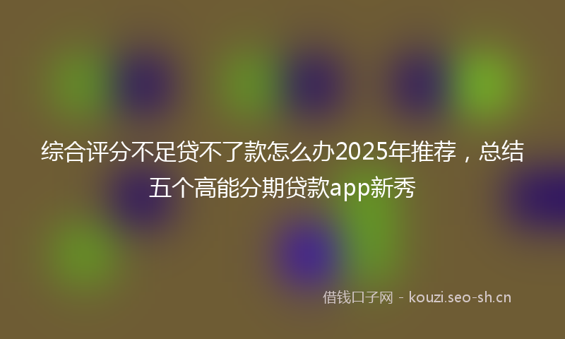 综合评分不足贷不了款怎么办2025年推荐,总结五个高能分期贷款app新秀