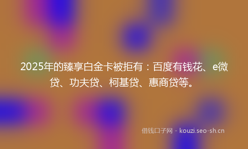 2025年的臻享白金卡被拒有：百度有钱花、e微贷、功夫贷、柯基贷、惠商贷等。