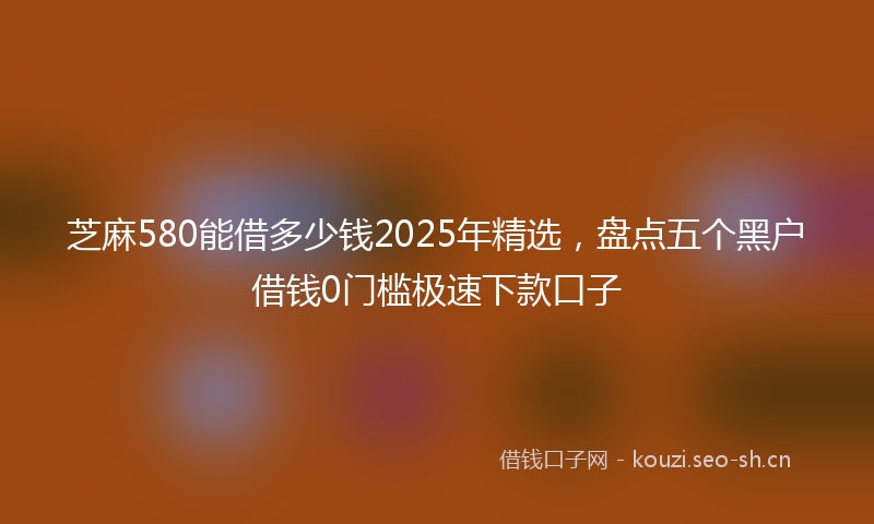 芝麻580能借多少钱2025年精选,盘点五个黑户借钱0门槛极速下款口子