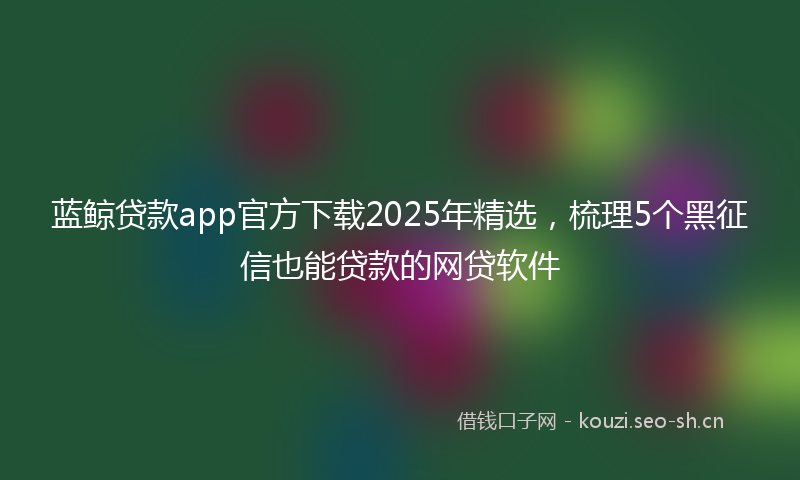 蓝鲸贷款app官方下载2025年精选，梳理5个黑征信也能贷款的网贷软件