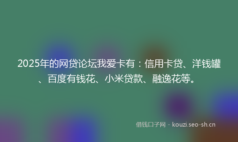 2025年的网贷论坛我爱卡有：信用卡贷、洋钱罐、百度有钱花、小米贷款、融逸花等。
