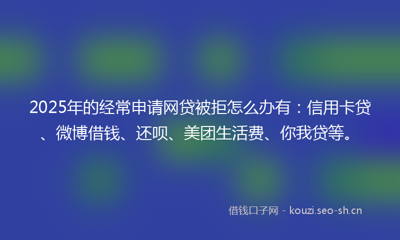 2025年的经常申请网贷被拒怎么办有：信用卡贷、微博借钱、还呗、美团生活费、你我贷等。
