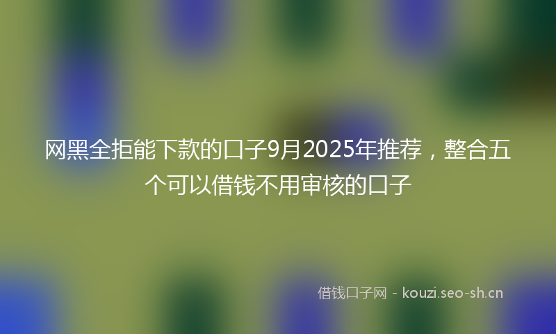 网黑全拒能下款的口子9月2025年推荐，整合五个可以借钱不用审核的口子
