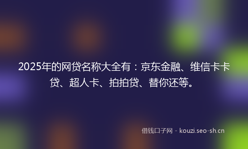 2025年的网贷名称大全有：京东金融、维信卡卡贷、超人卡、拍拍贷、替你还等。