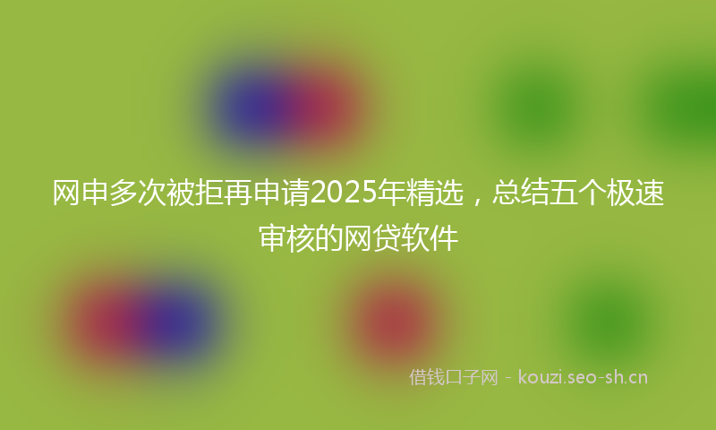 网申多次被拒再申请2025年精选，总结五个极速审核的网贷软件