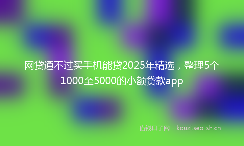 网贷通不过买手机能贷2025年精选，整理5个1000至5000的小额贷款app