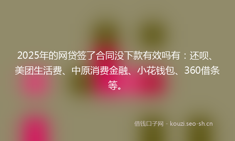 2025年的网贷签了合同没下款有效吗有：还呗、美团生活费、中原消费金融、小花钱包、360借条等。
