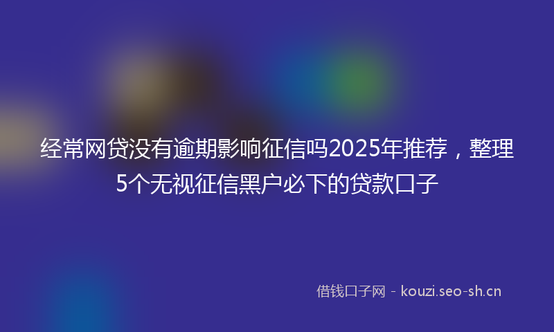 经常网贷没有逾期影响征信吗2025年推荐，整理5个无视征信黑户必下的贷款口子
