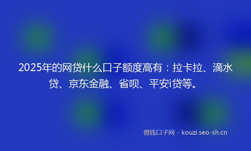2025年的网贷什么口子额度高有：拉卡拉、滴水贷、京东金融、省呗、平安i贷等。
