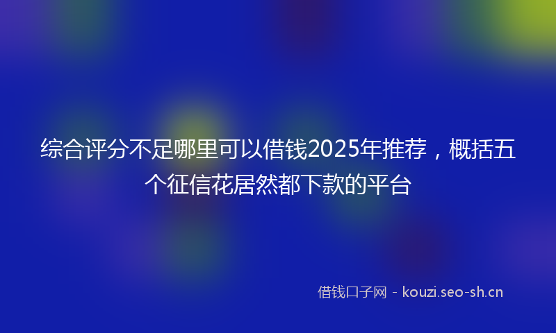 综合评分不足哪里可以借钱2025年推荐，概括五个征信花居然都下款的平台