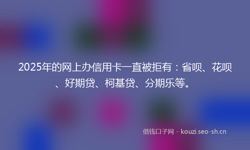 2025年的网上办信用卡一直被拒有：省呗、花呗、好期贷、柯基贷、分期乐等。