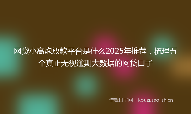 网贷小高炮放款平台是什么2025年推荐，梳理五个真正无视逾期大数据的网贷口子