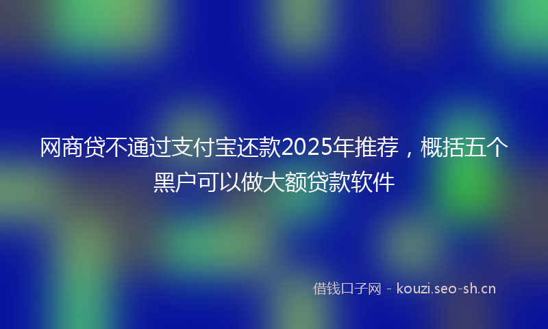 网商贷不通过支付宝还款2025年推荐，概括五个黑户可以做大额贷款软件