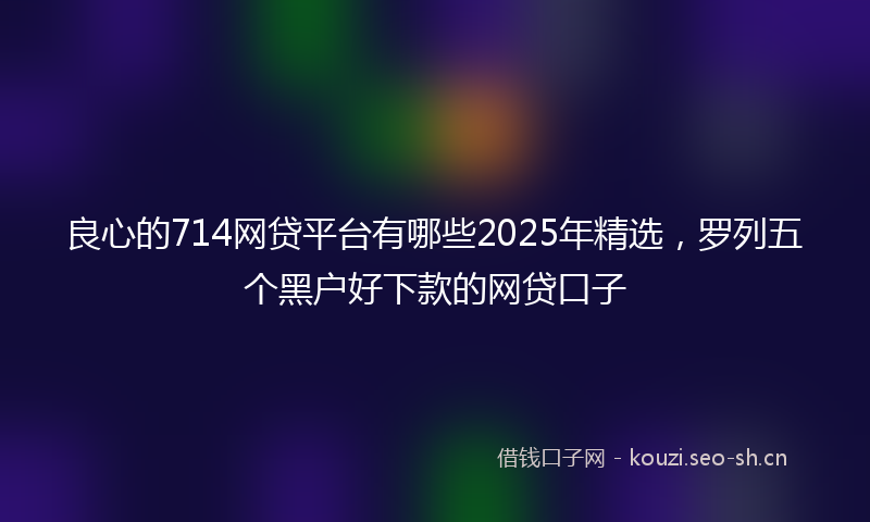 良心的714网贷平台有哪些2025年精选，罗列五个黑户好下款的网贷口子