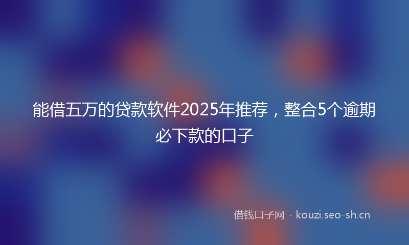 能借五万的贷款软件2025年推荐，整合5个逾期必下款的口子