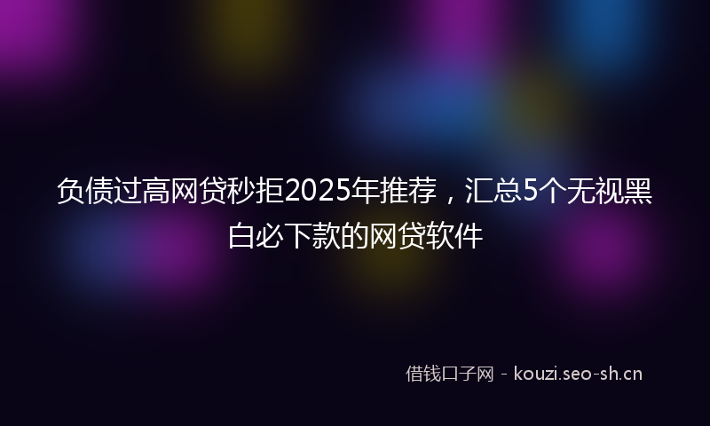 负债过高网贷秒拒2025年推荐，汇总5个无视黑白必下款的网贷软件