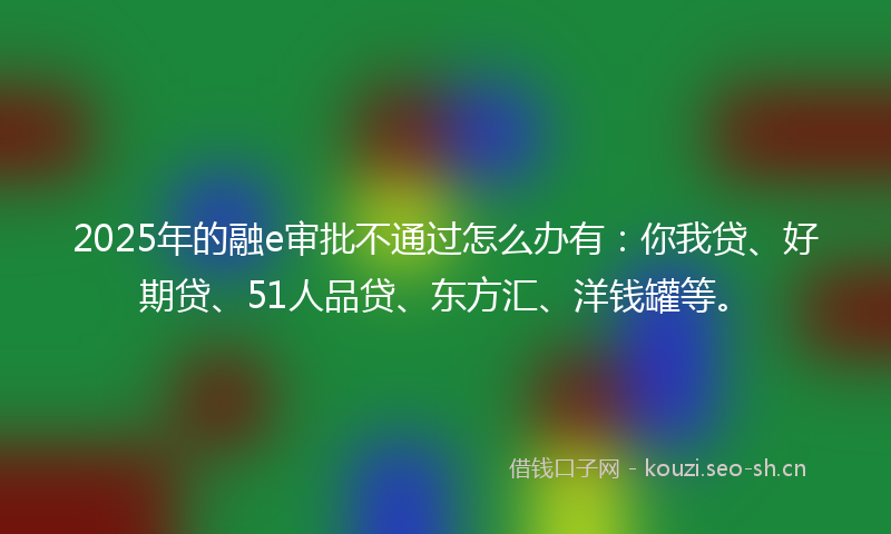 2025年的融e审批不通过怎么办有：你我贷、好期贷、51人品贷、东方汇、洋钱罐等。