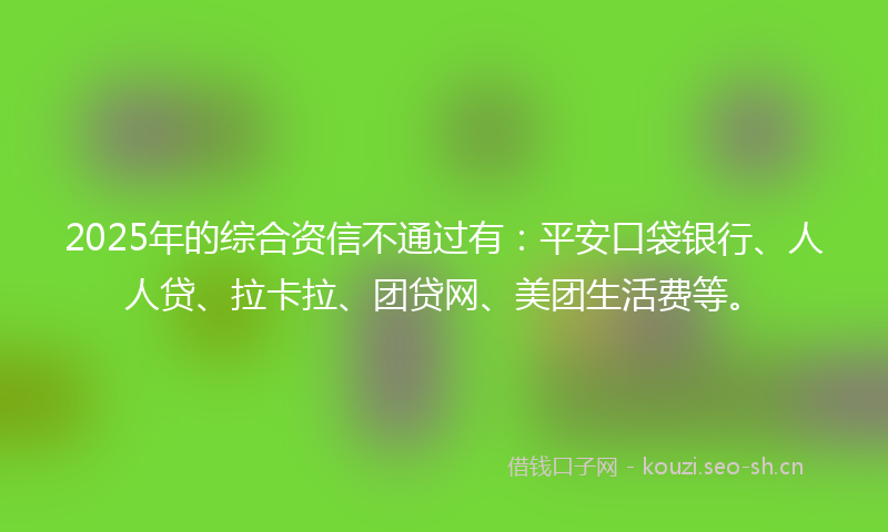 2025年的综合资信不通过有：平安口袋银行、人人贷、拉卡拉、团贷网、美团生活费等。