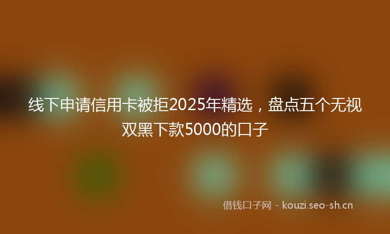 线下申请信用卡被拒2025年精选，盘点五个无视双黑下款5000的口子