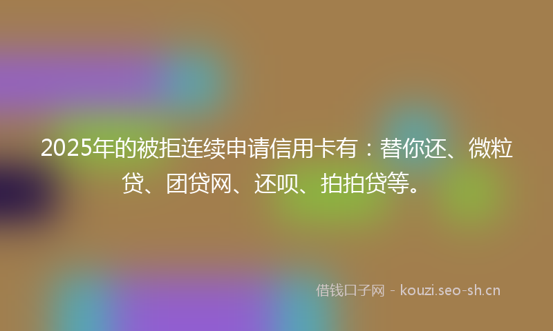 2025年的被拒连续申请信用卡有：替你还、微粒贷、团贷网、还呗、拍拍贷等。
