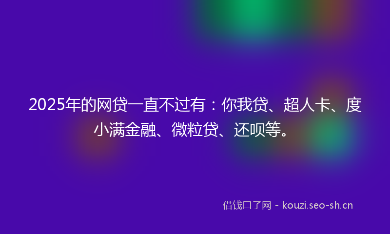 2025年的网贷一直不过有：你我贷、超人卡、度小满金融、微粒贷、还呗等。