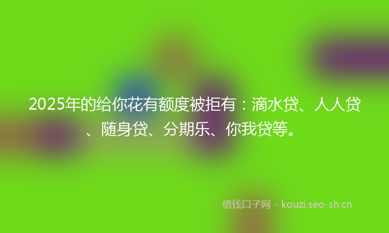 2025年的给你花有额度被拒有：滴水贷、人人贷、随身贷、分期乐、你我贷等。