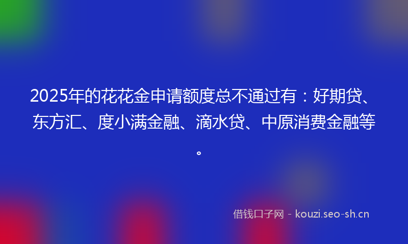 2025年的花花金申请额度总不通过有：好期贷、东方汇、度小满金融、滴水贷、中原消费金融等。