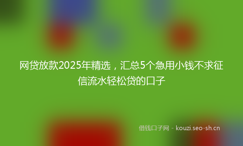 网贷放款2025年精选，汇总5个急用小钱不求征信流水轻松贷的口子
