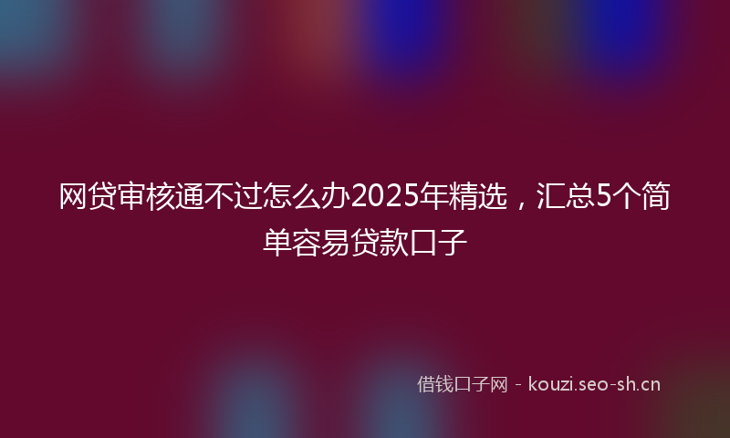 网贷审核通不过怎么办2025年精选，汇总5个简单容易贷款口子