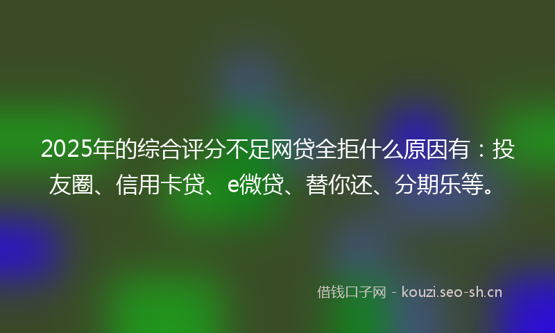 2025年的综合评分不足网贷全拒什么原因有：投友圈、信用卡贷、e微贷、替你还、分期乐等。