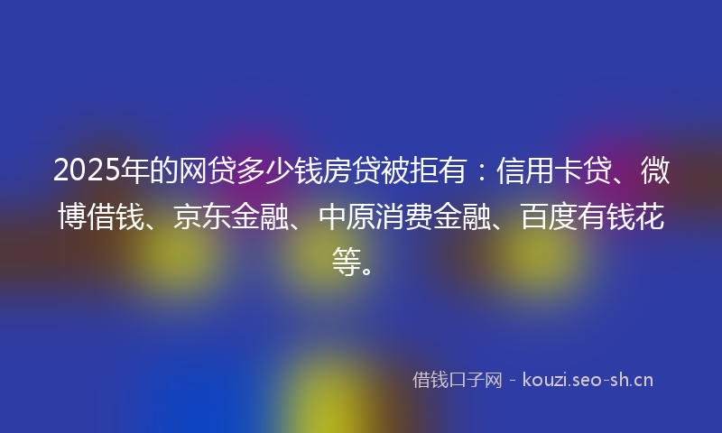 2025年的网贷多少钱房贷被拒有：信用卡贷、微博借钱、京东金融、中原消费金融、百度有钱花等。