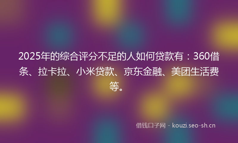 2025年的综合评分不足的人如何贷款有：360借条、拉卡拉、小米贷款、京东金融、美团生活费等。