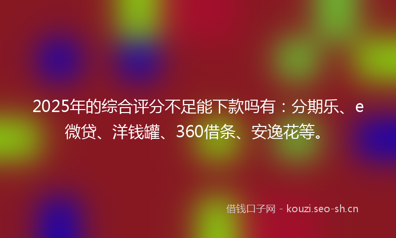 2025年的综合评分不足能下款吗有：分期乐、e微贷、洋钱罐、360借条、安逸花等。