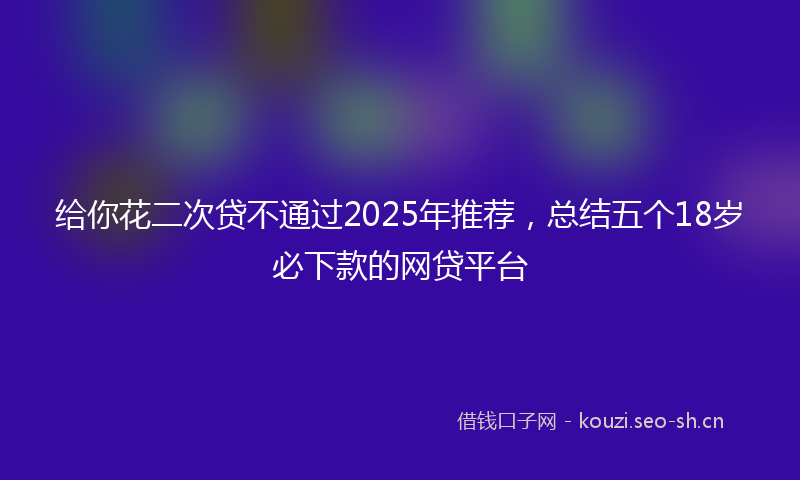 给你花二次贷不通过2025年推荐，总结五个18岁必下款的网贷平台