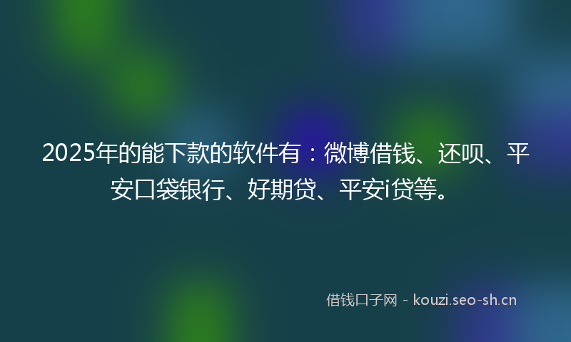 2025年的能下款的软件有：微博借钱、还呗、平安口袋银行、好期贷、平安i贷等。