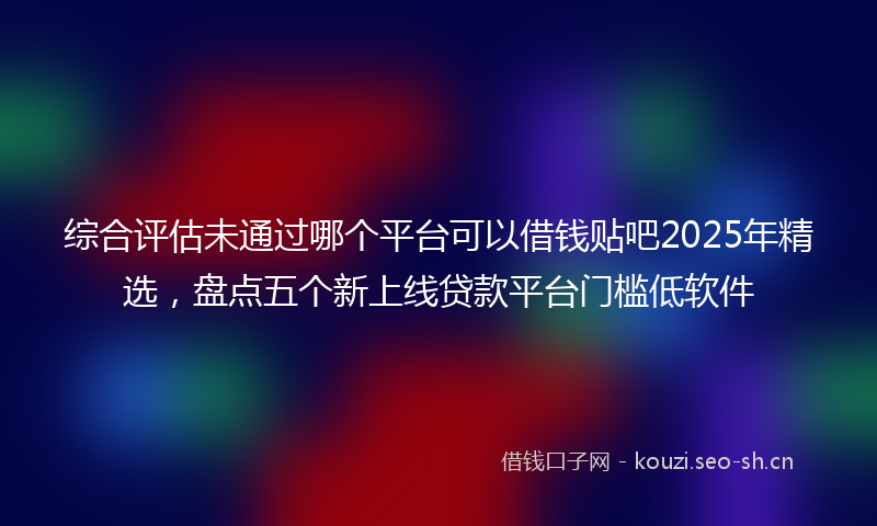 综合评估未通过哪个平台可以借钱贴吧2025年精选，盘点五个新上线贷款平台门槛低软件