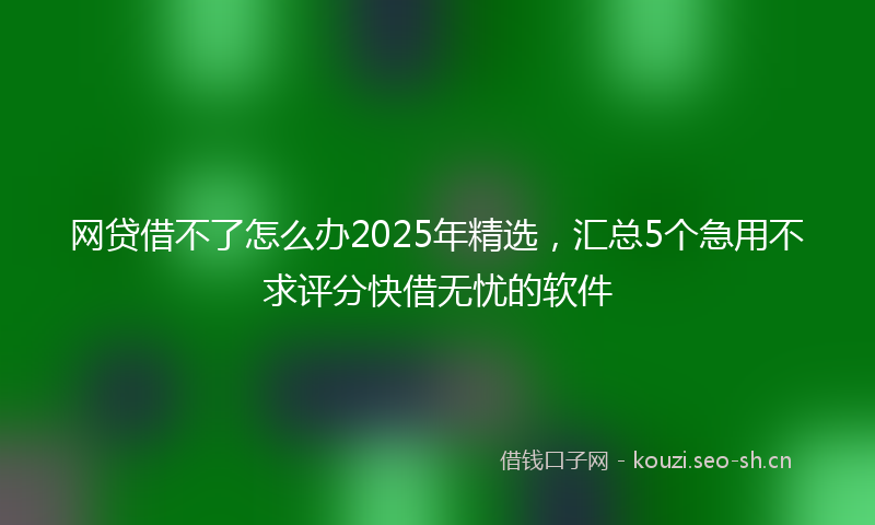 网贷借不了怎么办2025年精选，汇总5个急用不求评分快借无忧的软件