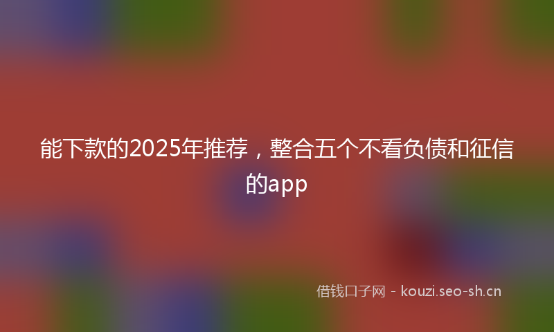 能下款的2025年推荐，整合五个不看负债和征信的app